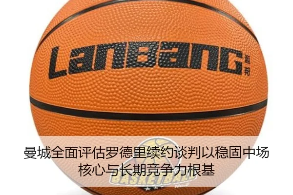 曼城全面评估罗德里续约谈判以稳固中场核心与长期竞争力根基