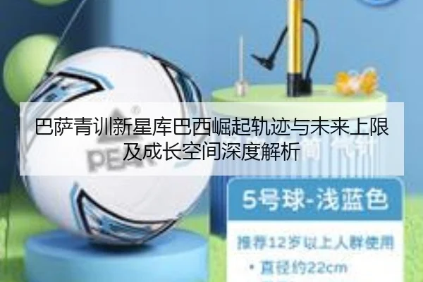 巴萨青训新星库巴西崛起轨迹与未来上限及成长空间深度解析