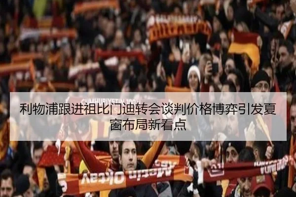 利物浦跟进祖比门迪转会谈判价格博弈引发夏窗布局新看点